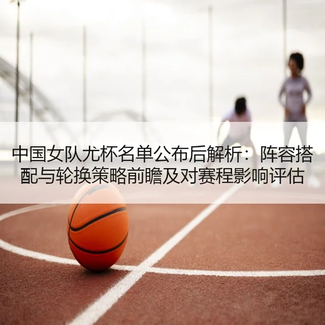中国女队尤杯名单公布后解析：阵容搭配与轮换策略前瞻及对赛程影响评估